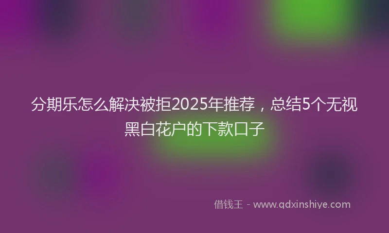 分期乐怎么解决被拒2025年推荐，总结5个无视黑白花户的下款口子