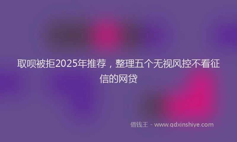 取呗被拒2025年推荐，整理五个无视风控不看征信的网贷