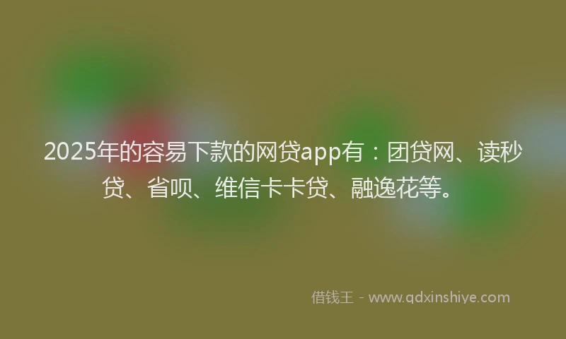 2025年的容易下款的网贷app有：团贷网、读秒贷、省呗、维信卡卡贷、融逸花等。