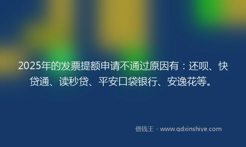 2025年的发票提额申请不通过原因有：还呗、快贷通、读秒贷、平安口袋银行、安逸花等。