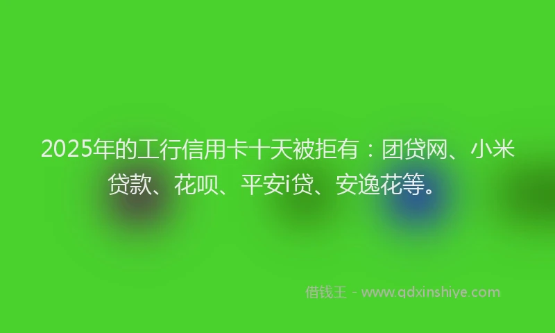2025年的工行信用卡十天被拒有：团贷网、小米贷款、花呗、平安i贷、安逸花等。