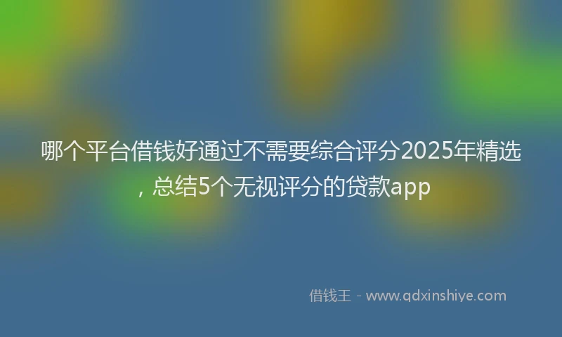 哪个平台借钱好通过不需要综合评分2025年精选，总结5个无视评分的贷款app