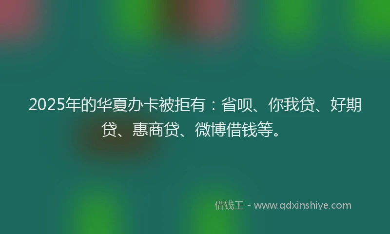 2025年的华夏办卡被拒有：省呗、你我贷、好期贷、惠商贷、微博借钱等。
