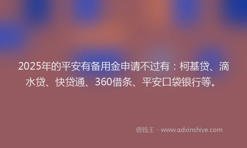 2025年的平安有备用金申请不过有：柯基贷、滴水贷、快贷通、360借条、平安口袋银行等。