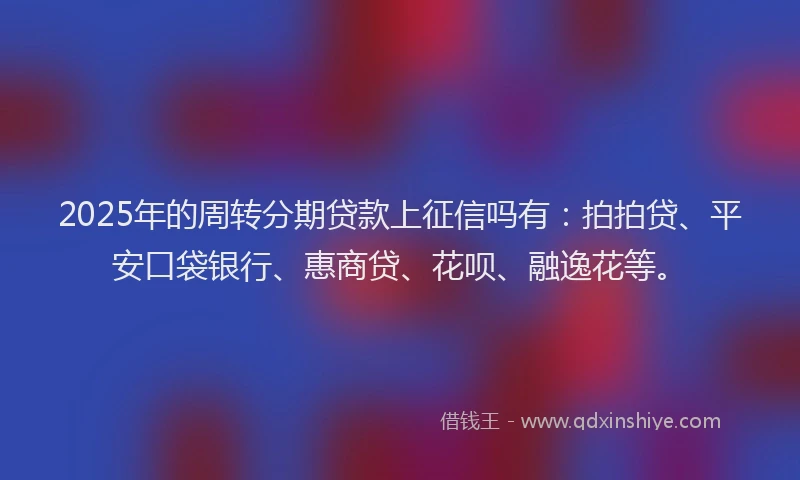 2025年的周转分期贷款上征信吗有：拍拍贷、平安口袋银行、惠商贷、花呗、融逸花等。