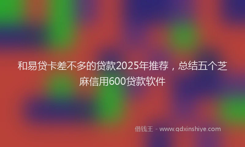 和易贷卡差不多的贷款2025年推荐，总结五个芝麻信用600贷款软件