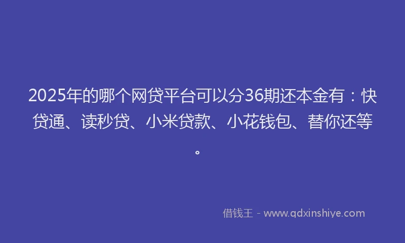 2025年的哪个网贷平台可以分36期还本金有：快贷通、读秒贷、小米贷款、小花钱包、替你还等。