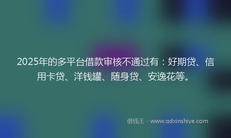 2025年的多平台借款审核不通过有：好期贷、信用卡贷、洋钱罐、随身贷、安逸花等。