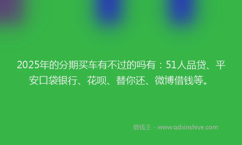 2025年的分期买车有不过的吗有：51人品贷、平安口袋银行、花呗、替你还、微博借钱等。