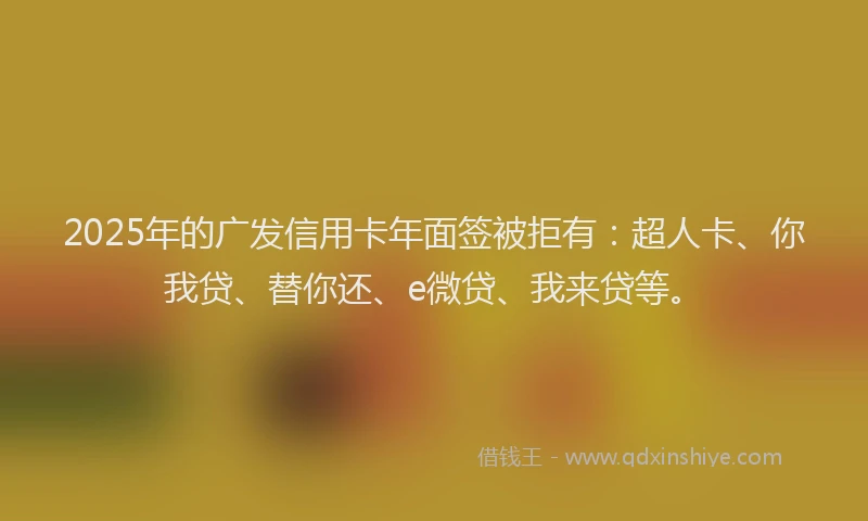 2025年的广发信用卡年面签被拒有：超人卡、你我贷、替你还、e微贷、我来贷等。