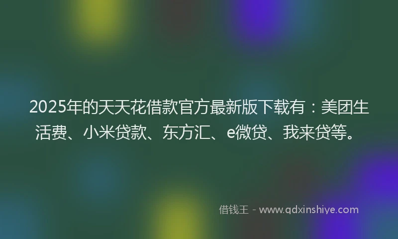 2025年的天天花借款官方最新版下载有：美团生活费、小米贷款、东方汇、e微贷、我来贷等。