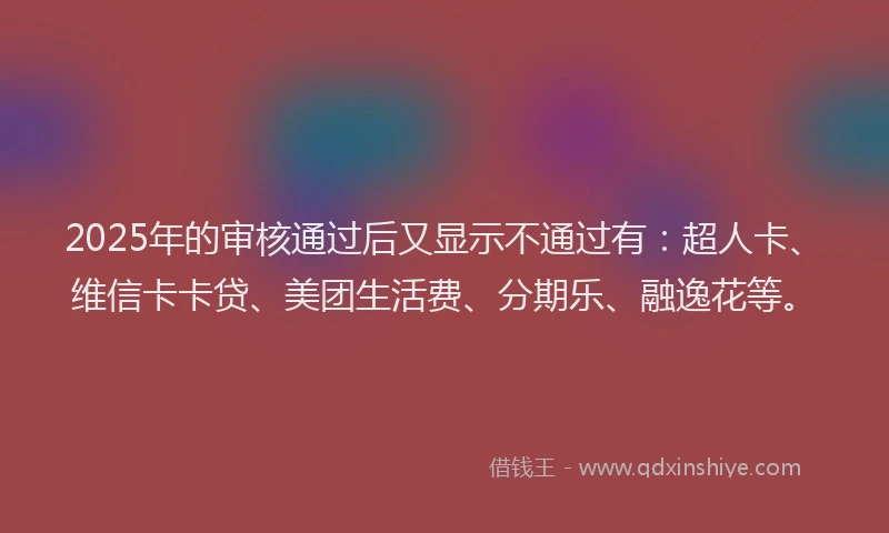 2025年的审核通过后又显示不通过有：超人卡、维信卡卡贷、美团生活费、分期乐、融逸花等。
