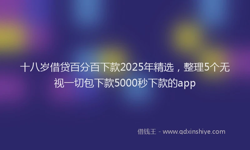 十八岁借贷百分百下款2025年精选，整理5个无视一切包下款5000秒下款的app