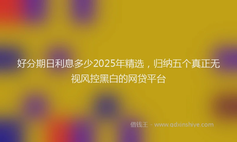 好分期日利息多少2025年精选，归纳五个真正无视风控黑白的网贷平台