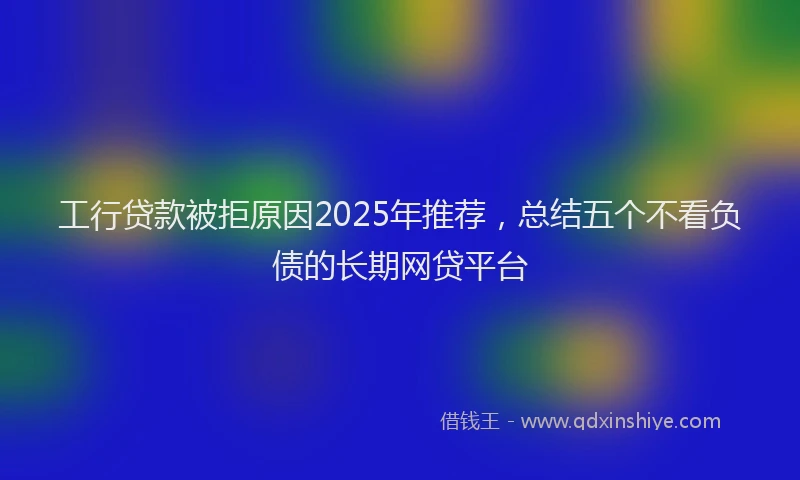 工行贷款被拒原因2025年推荐，总结五个不看负债的长期网贷平台