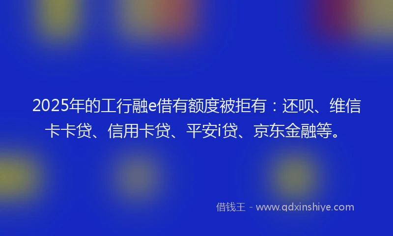 2025年的工行融e借有额度被拒有：还呗、维信卡卡贷、信用卡贷、平安i贷、京东金融等。