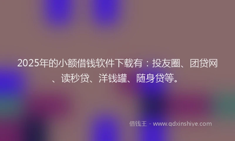 2025年的小额借钱软件下载有：投友圈、团贷网、读秒贷、洋钱罐、随身贷等。