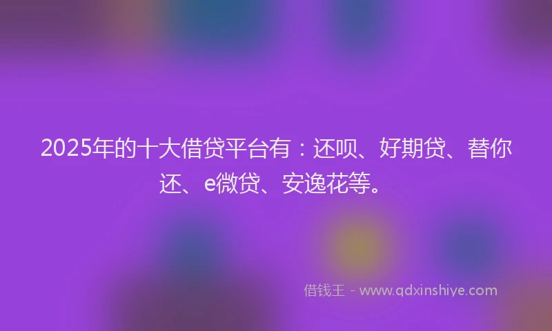 2025年的十大借贷平台有：还呗、好期贷、替你还、e微贷、安逸花等。