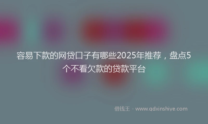 容易下款的网贷口子有哪些2025年推荐，盘点5个不看欠款的贷款平台