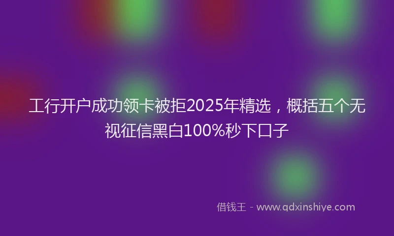 工行开户成功领卡被拒2025年精选，概括五个无视征信黑白100%秒下口子