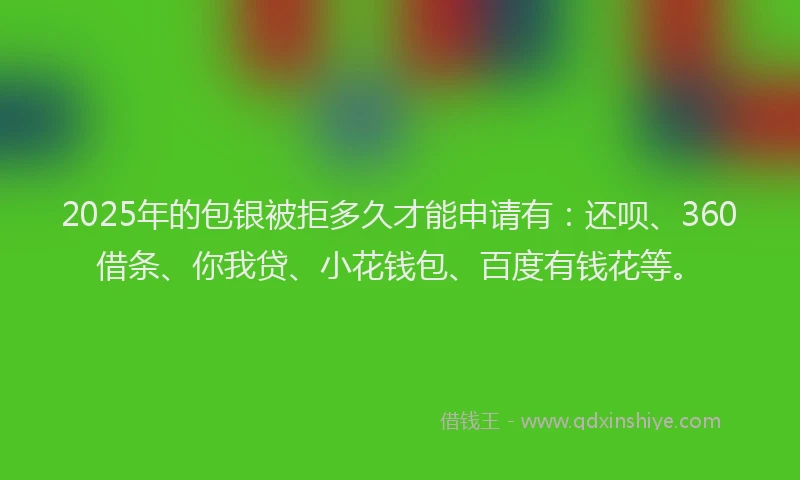 2025年的包银被拒多久才能申请有：还呗、360借条、你我贷、小花钱包、百度有钱花等。