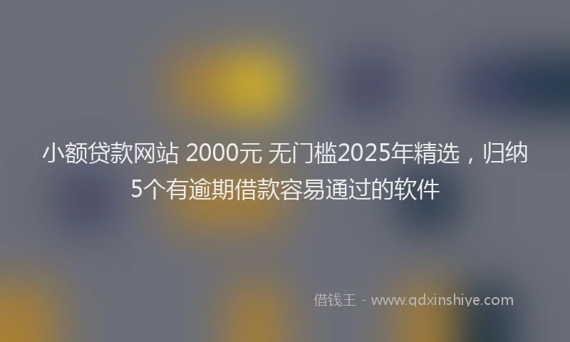 小额贷款网站 2000元 无门槛2025年精选，归纳5个有逾期借款容易通过的软件