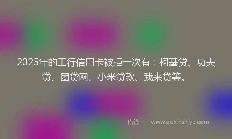 2025年的工行信用卡被拒一次有：柯基贷、功夫贷、团贷网、小米贷款、我来贷等。