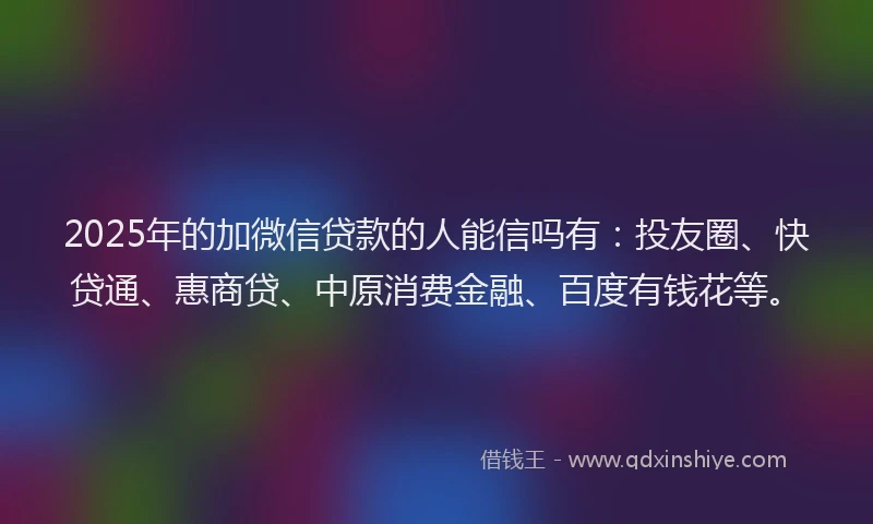 2025年的加微信贷款的人能信吗有：投友圈、快贷通、惠商贷、中原消费金融、百度有钱花等。