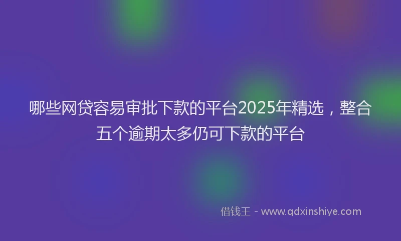 哪些网贷容易审批下款的平台2025年精选，整合五个逾期太多仍可下款的平台