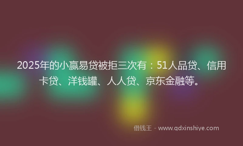 2025年的小赢易贷被拒三次有：51人品贷、信用卡贷、洋钱罐、人人贷、京东金融等。