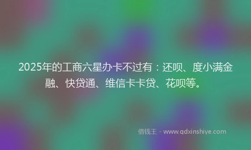 2025年的工商六星办卡不过有：还呗、度小满金融、快贷通、维信卡卡贷、花呗等。