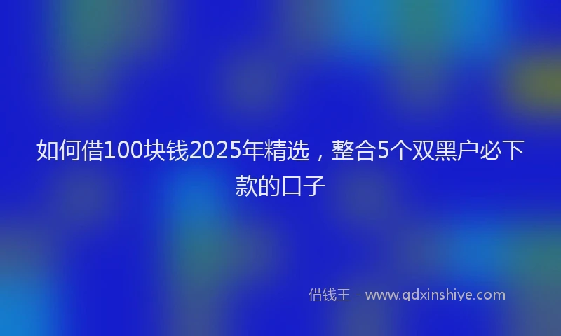 如何借100块钱2025年精选，整合5个双黑户必下款的口子