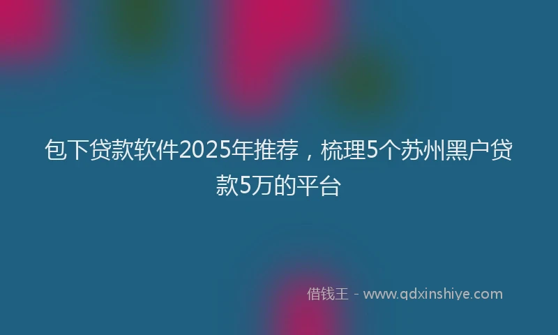 包下贷款软件2025年推荐，梳理5个苏州黑户贷款5万的平台