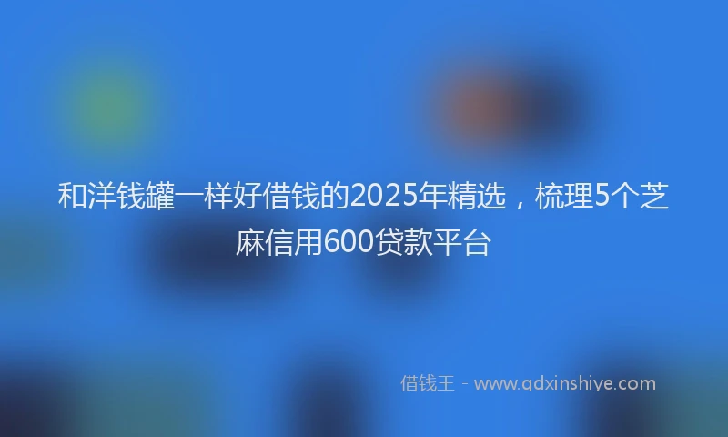 和洋钱罐一样好借钱的2025年精选，梳理5个芝麻信用600贷款平台