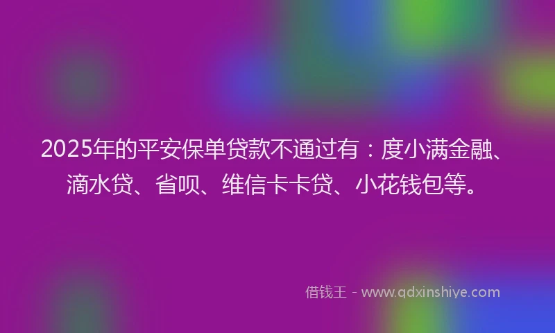 2025年的平安保单贷款不通过有：度小满金融、滴水贷、省呗、维信卡卡贷、小花钱包等。