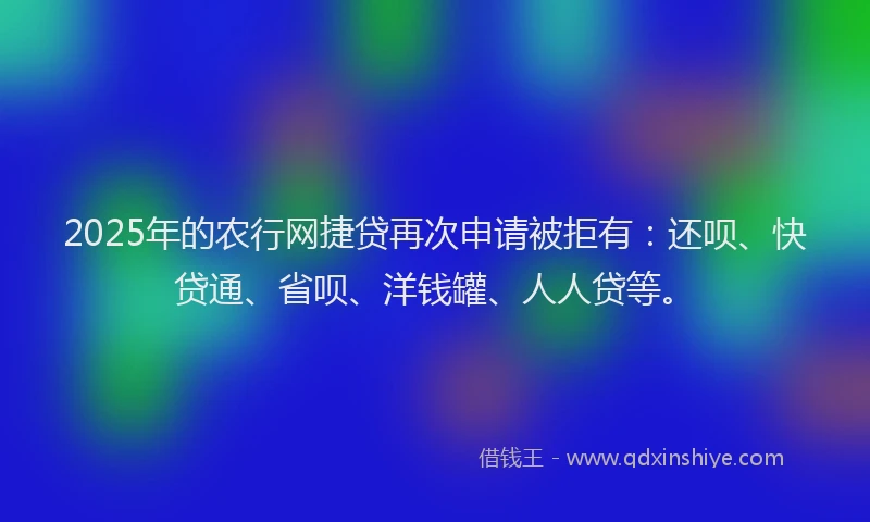 2025年的农行网捷贷再次申请被拒有：还呗、快贷通、省呗、洋钱罐、人人贷等。