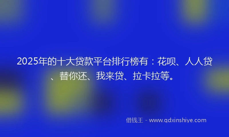 2025年的十大贷款平台排行榜有：花呗、人人贷、替你还、我来贷、拉卡拉等。