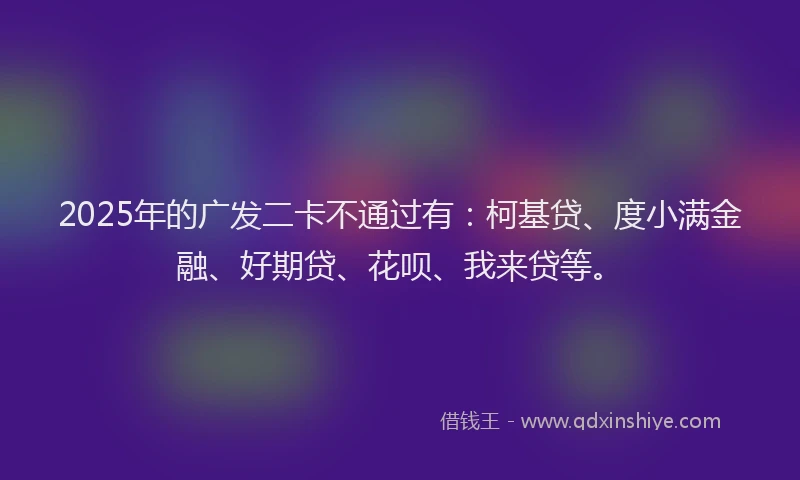 2025年的广发二卡不通过有：柯基贷、度小满金融、好期贷、花呗、我来贷等。