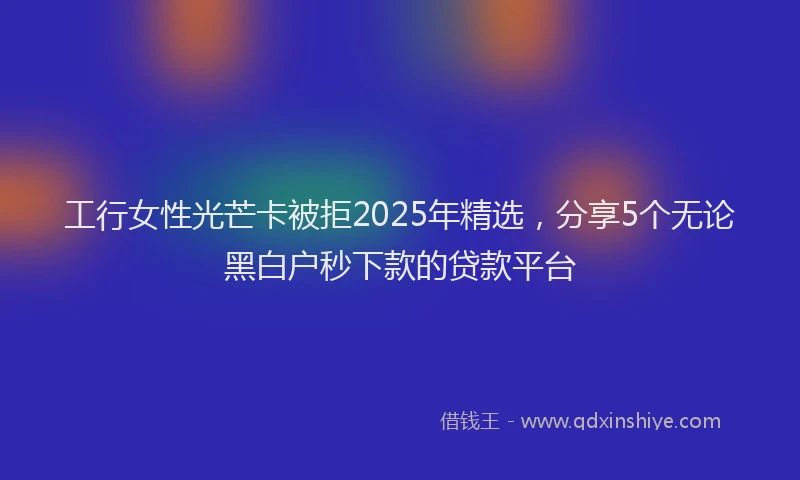 工行女性光芒卡被拒2025年精选，分享5个无论黑白户秒下款的贷款平台