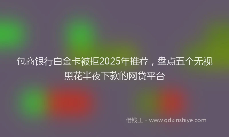 包商银行白金卡被拒2025年推荐，盘点五个无视黑花半夜下款的网贷平台