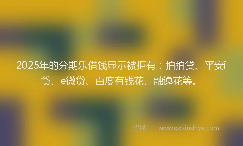 2025年的分期乐借钱显示被拒有：拍拍贷、平安i贷、e微贷、百度有钱花、融逸花等。