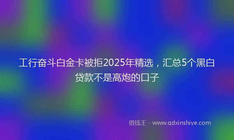 工行奋斗白金卡被拒2025年精选，汇总5个黑白贷款不是高炮的口子