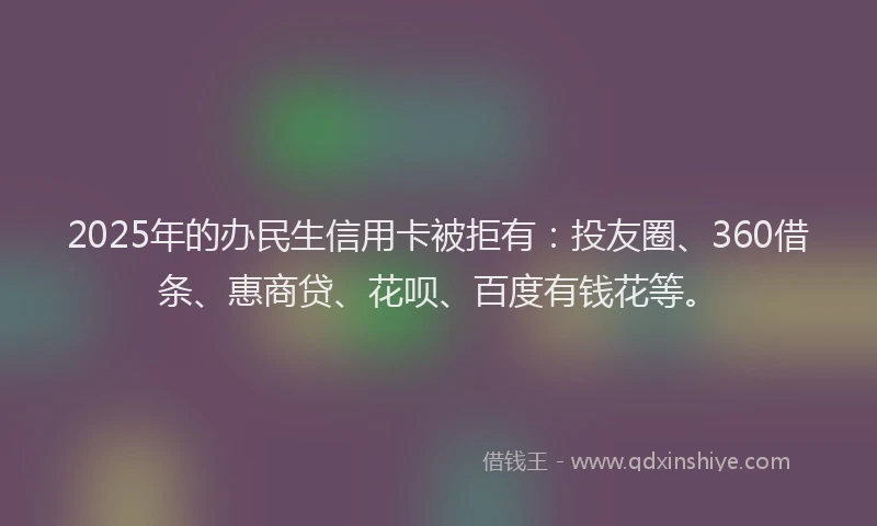 2025年的办民生信用卡被拒有：投友圈、360借条、惠商贷、花呗、百度有钱花等。