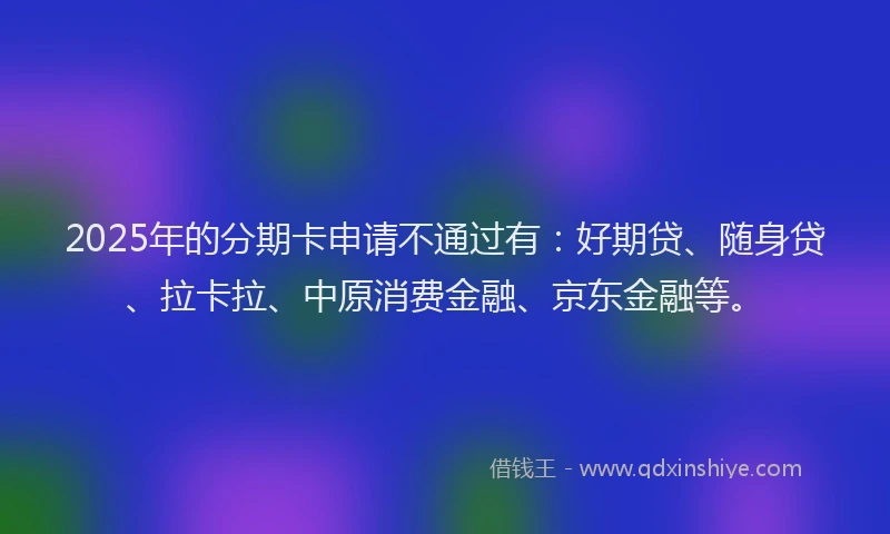 2025年的分期卡申请不通过有：好期贷、随身贷、拉卡拉、中原消费金融、京东金融等。