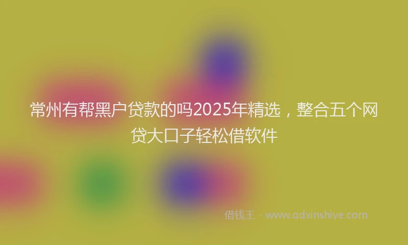 常州有帮黑户贷款的吗2025年精选，整合五个网贷大口子轻松借软件