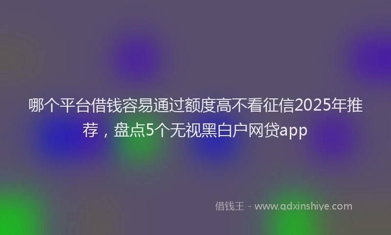 哪个平台借钱容易通过额度高不看征信2025年推荐，盘点5个无视黑白户网贷app