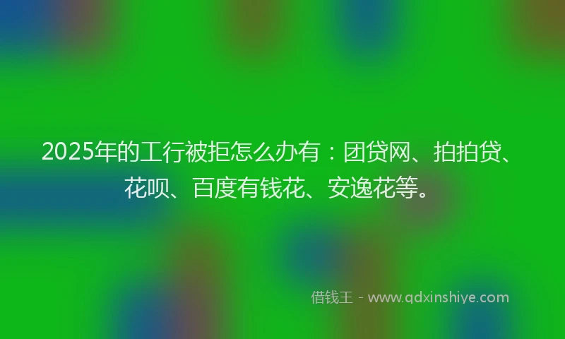 2025年的工行被拒怎么办有：团贷网、拍拍贷、花呗、百度有钱花、安逸花等。