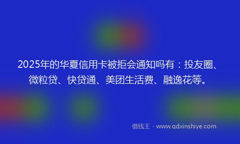2025年的华夏信用卡被拒会通知吗有：投友圈、微粒贷、快贷通、美团生活费、融逸花等。