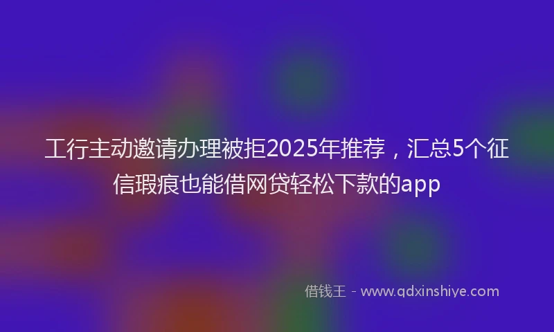 工行主动邀请办理被拒2025年推荐，汇总5个征信瑕疵也能借网贷轻松下款的app