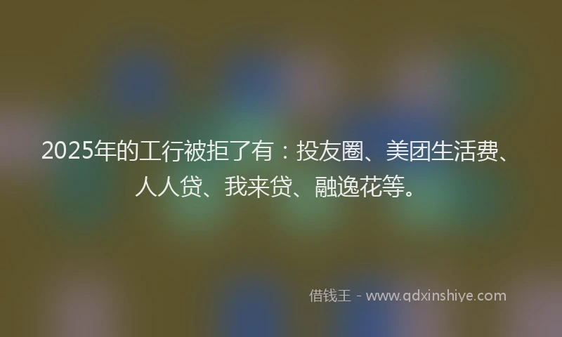 2025年的工行被拒了有：投友圈、美团生活费、人人贷、我来贷、融逸花等。